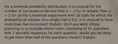 For a binomial probability distribution, it is unusual for the number of successes to be less than 𝜇 − 2.5𝜎 or greater than 𝜇 + 2.5𝜎 (a) For a binomial experiment with 10 trials for which the probability of success on a single trial is 0.2, is it unusual to have more than five successes? Explain. (b) If you were simply guessing on a multiple-choice exam consisting of 10 questions with 5 possible responses for each question, would you be likely to get more than half of the questions correct? Explain.