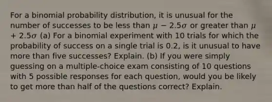 For a binomial probability distribution, it is unusual for the number of successes to be less than 𝜇 − 2.5𝜎 or greater than 𝜇 + 2.5𝜎 (a) For a binomial experiment with 10 trials for which the probability of success on a single trial is 0.2, is it unusual to have more than five successes? Explain. (b) If you were simply guessing on a multiple-choice exam consisting of 10 questions with 5 possible responses for each question, would you be likely to get more than half of the questions correct? Explain.