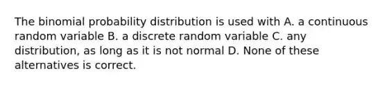 The binomial probability distribution is used with A. a continuous random variable B. a discrete random variable C. any distribution, as long as it is not normal D. None of these alternatives is correct.