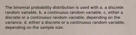 The <a href='https://www.questionai.com/knowledge/k0Gu2NBEha-binomial-probability' class='anchor-knowledge'>binomial probability</a> distribution is used with a. a discrete random variable. b. a continuous random variable. c. either a discrete or a continuous random variable, depending on the variance. d. either a discrete or a continuous random variable, depending on the sample size.