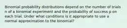 Binomial probability distributions depend on the number of trials n of a binomial experiment and the probability of success p on each trial. Under what conditions is it appropriate to use a normal approximation to the binomial?