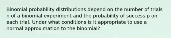 Binomial probability distributions depend on the number of trials n of a binomial experiment and the probability of success p on each trial. Under what conditions is it appropriate to use a normal approximation to the binomial?