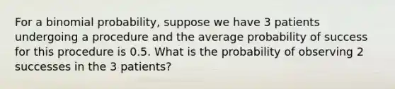 For a <a href='https://www.questionai.com/knowledge/k0Gu2NBEha-binomial-probability' class='anchor-knowledge'>binomial probability</a>, suppose we have 3 patients undergoing a procedure and the average probability of success for this procedure is 0.5. What is the probability of observing 2 successes in the 3 patients?