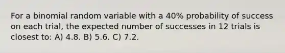 For a binomial random variable with a 40% probability of success on each trial, the expected number of successes in 12 trials is closest to: A) 4.8. B) 5.6. C) 7.2.