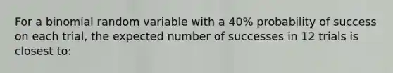 For a binomial random variable with a 40% probability of success on each trial, the expected number of successes in 12 trials is closest to: