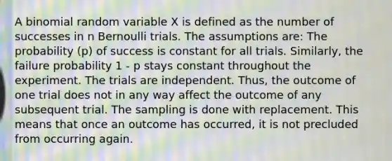 A binomial random variable X is defined as the number of successes in n Bernoulli trials. The assumptions are: The probability (p) of success is constant for all trials. Similarly, the failure probability 1 - p stays constant throughout the experiment. The trials are independent. Thus, the outcome of one trial does not in any way affect the outcome of any subsequent trial. The sampling is done with replacement. This means that once an outcome has occurred, it is not precluded from occurring again.