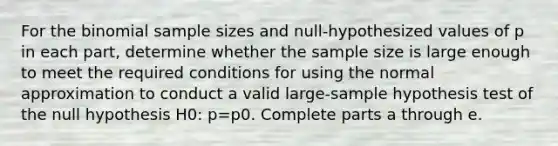 For the binomial sample sizes and​ null-hypothesized values of p in each​ part, determine whether the sample size is large enough to meet the required conditions for using the normal approximation to conduct a valid​ large-sample hypothesis test of the null hypothesis H0​: p=p0. Complete parts a through e.