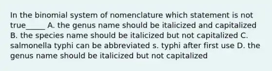 In the binomial system of nomenclature which statement is not true_____ A. the genus name should be italicized and capitalized B. the species name should be italicized but not capitalized C. salmonella typhi can be abbreviated s. typhi after first use D. the genus name should be italicized but not capitalized