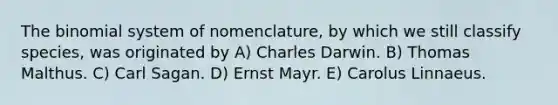 The binomial system of nomenclature, by which we still classify species, was originated by A) Charles Darwin. B) Thomas Malthus. C) Carl Sagan. D) Ernst Mayr. E) Carolus Linnaeus.