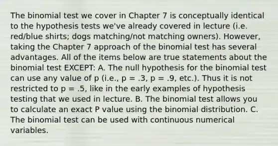 The binomial test we cover in Chapter 7 is conceptually identical to the hypothesis tests we've already covered in lecture (i.e. red/blue shirts; dogs matching/not matching owners). However, taking the Chapter 7 approach of the binomial test has several advantages. All of the items below are true statements about the binomial test EXCEPT: A. The null hypothesis for the binomial test can use any value of p (i.e., p = .3, p = .9, etc.). Thus it is not restricted to p = .5, like in the early examples of hypothesis testing that we used in lecture. B. The binomial test allows you to calculate an exact P value using the binomial distribution. C. The binomial test can be used with continuous numerical variables.