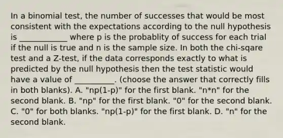 In a binomial test, the number of successes that would be most consistent with the expectations according to the null hypothesis is ____________ where p is the probablity of success for each trial if the null is true and n is the sample size. In both the chi-sqare test and a Z-test, if the data corresponds exactly to what is predicted by the null hypothesis then <a href='https://www.questionai.com/knowledge/kzeQt8hpQB-the-test-statistic' class='anchor-knowledge'>the test statistic</a> would have a value of __________. (choose the answer that correctly fills in both blanks). A. "np(1-p)" for the first blank. "n*n" for the second blank. B. "np" for the first blank. "0" for the second blank. C. "0" for both blanks. "np(1-p)" for the first blank. D. "n" for the second blank.