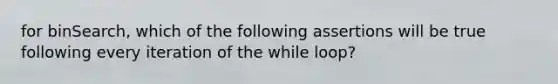 for binSearch, which of the following assertions will be true following every iteration of the while loop?