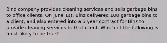 Binz company provides cleaning services and sells garbage bins to office clients. On June 1st, Binz delivered 100 garbage bins to a client, and also entered into a 5 year contract for Binz to provide cleaning services to that client. Which of the following is most likely to be true?