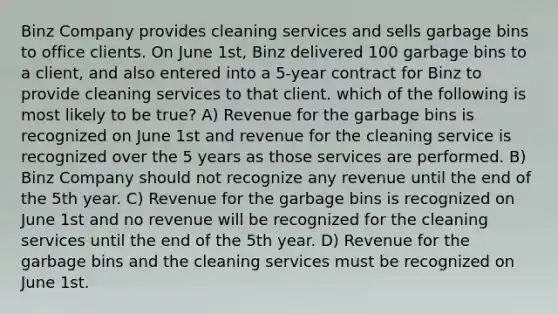 Binz Company provides cleaning services and sells garbage bins to office clients. On June 1st, Binz delivered 100 garbage bins to a client, and also entered into a 5-year contract for Binz to provide cleaning services to that client. which of the following is most likely to be true? A) Revenue for the garbage bins is recognized on June 1st and revenue for the cleaning service is recognized over the 5 years as those services are performed. B) Binz Company should not recognize any revenue until the end of the 5th year. C) Revenue for the garbage bins is recognized on June 1st and no revenue will be recognized for the cleaning services until the end of the 5th year. D) Revenue for the garbage bins and the cleaning services must be recognized on June 1st.