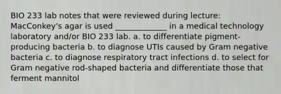 BIO 233 lab notes that were reviewed during lecture: MacConkey's agar is used _____________ in a medical technology laboratory and/or BIO 233 lab. a. to differentiate pigment-producing bacteria b. to diagnose UTIs caused by Gram negative bacteria c. to diagnose respiratory tract infections d. to select for Gram negative rod-shaped bacteria and differentiate those that ferment mannitol