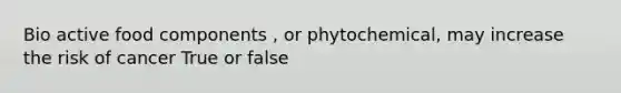 Bio active food components , or phytochemical, may increase the risk of cancer True or false