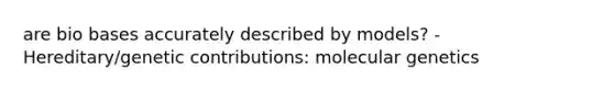 are bio bases accurately described by models? - Hereditary/genetic contributions: molecular genetics