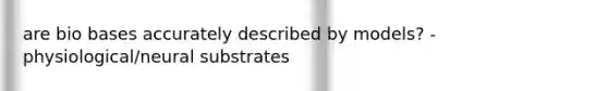 are bio bases accurately described by models? - physiological/neural substrates