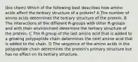 (bio chem) Which of the following best describes how amino acids affect the tertiary structure of a protein? A The number of amino acids determines the tertiary structure of the protein. B The interactions of the different R-groups with other R-groups and with their environment determine the tertiary structure of the protein. C The R-group of the last amino acid that is added to a growing polypeptide chain determines the next amino acid that is added to the chain. D The sequence of the amino acids in the polypeptide chain determines the protein's primary structure but has no effect on its tertiary structure.