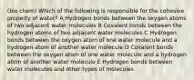 (bio chem) Which of the following is responsible for the cohesive property of water? A Hydrogen bonds between the oxygen atoms of two adjacent water molecules B Covalent bonds between the hydrogen atoms of two adjacent water molecules C Hydrogen bonds between the oxygen atom of one water molecule and a hydrogen atom of another water molecule D Covalent bonds between the oxygen atom of one water molecule and a hydrogen atom of another water molecule E Hydrogen bonds between water molecules and other types of molecules