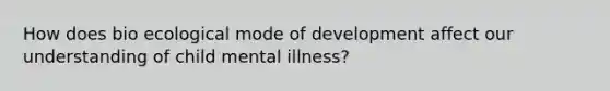 How does bio ecological mode of development affect our understanding of child mental illness?