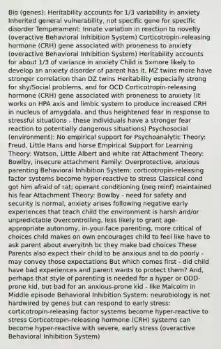 Bio (genes): Heritability accounts for 1/3 variability in anxiety Inherited general vulnerability, not specific gene for specific disorder Temperament: Innate variation in reaction to novelty (overactive Behavioral Inhibition System) Corticotropin-releasing hormone (CRH) gene associated with proneness to anxiety (overactive Behavioral Inhibition System) Heritability accounts for about 1/3 of variance in anxiety Child is 5xmore likely to develop an anxiety disorder of parent has it. MZ twins more have stronger correlation than DZ twins Heritability especially strong for shy/Social problems, and for OCD Corticotropin-releasing hormone (CRH) gene associated with proneness to anxiety (It works on HPA axis and limbic system to produce increased CRH in nucleus of amygdala, and thus heightened fear in response to stressful situations - these individuals have a stronger fear reaction to potentially dangerous situations) Psychosocial (environment): No empirical support for Psychoanalytic Theory: Freud, Little Hans and horse Empirical Support for Learning Theory: Watson, Little Albert and white rat Attachment Theory: Bowlby, insecure attachment Family: Overprotective, anxious parenting Behavioral Inhibition System: corticotropin-releasing factor systems become hyper-reactive to stress Classical cond got him afraid of rat; operant conditioning (neg reinf) maintained his fear Attachment Theory: Bowlby - need for safety and security is normal, anxiety arises following negative early experiences that teach child the environment is harsh and/or unpredictable Overcontrolling, less likely to grant age-appropriate autonomy, in-your-face parenting, more critical of choices child makes on own encourages child to feel like have to ask parent about everyitnh bc they make bad choices These Parents also expect their child to be anxious and to do poorly - may convey those expectations But which comes first - did child have bad experiences and parent wants to protect them? And, perhaps that style of parenting is needed for a hyper or ODD-prone kid, but bad for an anxious-prone kid - like Malcolm in Middle episode Behavioral Inhibition System: neurobiology is not hardwired by genes but can respond to early stress: corticotropin-releasing factor systems become hyper-reactive to stress Corticotropin-releasing hormone (CRH) systems can become hyper-reactive with severe, early stress (overactive Behavioral Inhibition System)