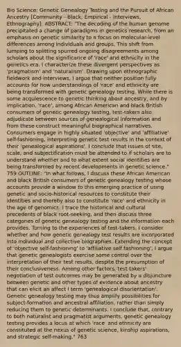 Bio Science: Genetic Genealogy Testing and the Pursuit of African Ancestry [Community - Black, Empirical - Interviews, Ethnography]: ABSTRACT: "The decoding of the human genome precipitated a change of paradigms in genetics research, from an emphasis on genetic similarity to a focus on molecular-level differences among individuals and groups. This shift from lumping to splitting spurred ongoing disagreements among scholars about the significance of 'race' and ethnicity in the genetics era. I characterize these divergent perspectives as 'pragmatism' and 'naturalism'. Drawing upon ethnographic fieldwork and interviews, I argue that neither position fully accounts for how understandings of 'race' and ethnicity are being transformed with genetic genealogy testing. While there is some acquiescence to genetic thinking about ancestry, and by implication, 'race', among African American and black British consumers of genetic genealogy testing, test-takers also adjudicate between sources of genealogical information and from these construct meaningful biographical narratives. Consumers engage in highly situated 'objective' and 'affiliative' self-fashioning, interpreting genetic test results in the context of their 'genealogical aspirations'. I conclude that issues of site, scale, and subjectification must be attended to if scholars are to understand whether and to what extent social identities are being transformed by recent developments in genetic science." 759 OUTLINE: "In what follows, I discuss these African American and black British consumers of genetic genealogy testing whose accounts provide a window to this emerging practice of using genetic and socio-historical resources to constitute their identities and thereby also to constitute 'race' and ethnicity in the age of genomics. I trace the historical and cultural precedents of black root-seeking, and then discuss three categories of genetic genealogy testing and the information each provides. Turning to the experiences of test-takers, I consider whether and how genetic genealogy test results are incorporated into individual and collective biographies. Extending the concept of 'objective self-fashioning' to 'affiliative self fashioning', I argue that genetic genealogists exercise some control over the interpretation of their test results, despite the presumption of their conclusiveness. Among other factors, test-takers' negotiation of test outcomes may be generated by a disjuncture between genetic and other types of evidence about ancestry that can elicit an affect I term 'genealogical disorientation'. Genetic genealogy testing may thus amplify possibilities for subject-formation and ancestral affiliation, rather than simply reducing them to genetic determinants. I conclude that, contrary to both naturalist and pragmatist arguments, genetic genealogy testing provides a locus at which 'race' and ethnicity are constituted at the nexus of genetic science, kinship aspirations, and strategic self-making." 763