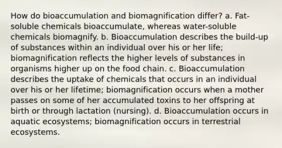 How do bioaccumulation and biomagnification differ? a. Fat-soluble chemicals bioaccumulate, whereas water-soluble chemicals biomagnify. b. Bioaccumulation describes the build-up of substances within an individual over his or her life; biomagnification reflects the higher levels of substances in organisms higher up on the food chain. c. Bioaccumulation describes the uptake of chemicals that occurs in an individual over his or her lifetime; biomagnification occurs when a mother passes on some of her accumulated toxins to her offspring at birth or through lactation (nursing). d. Bioaccumulation occurs in aquatic ecosystems; biomagnification occurs in terrestrial ecosystems.