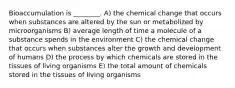 Bioaccumulation is ________. A) the chemical change that occurs when substances are altered by the sun or metabolized by microorganisms B) average length of time a molecule of a substance spends in the environment C) the chemical change that occurs when substances alter the growth and development of humans D) the process by which chemicals are stored in the tissues of living organisms E) the total amount of chemicals stored in the tissues of living organisms