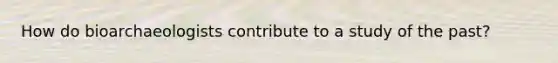 How do bioarchaeologists contribute to a study of the past?