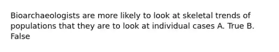 Bioarchaeologists are more likely to look at skeletal trends of populations that they are to look at individual cases A. True B. False
