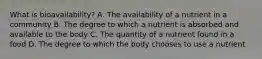 What is bioavailability? A. The availability of a nutrient in a community B. The degree to which a nutrient is absorbed and available to the body C. The quantity of a nutrient found in a food D. The degree to which the body chooses to use a nutrient