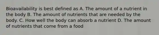 Bioavailability is best defined as A. The amount of a nutrient in the body B. The amount of nutrients that are needed by the body. C. How well the body can absorb a nutrient D. The amount of nutrients that come from a food