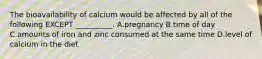 The bioavailability of calcium would be affected by all of the following EXCEPT __________. A.pregnancy B.time of day C.amounts of iron and zinc consumed at the same time D.level of calcium in the diet