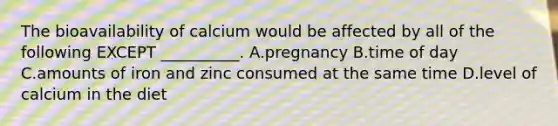 The bioavailability of calcium would be affected by all of the following EXCEPT __________. A.pregnancy B.time of day C.amounts of iron and zinc consumed at the same time D.level of calcium in the diet