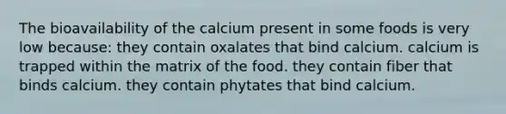 The bioavailability of the calcium present in some foods is very low because: they contain oxalates that bind calcium. calcium is trapped within the matrix of the food. they contain fiber that binds calcium. they contain phytates that bind calcium.