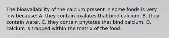 The bioavailability of the calcium present in some foods is very low because: A. they contain oxalates that bind calcium. B. they contain water. C. they contain phytates that bind calcium. D. calcium is trapped within the matrix of the food.