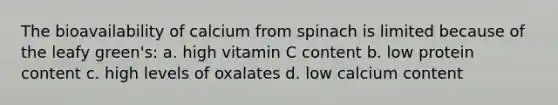 The bioavailability of calcium from spinach is limited because of the leafy green's: a. high vitamin C content b. low protein content c. high levels of oxalates d. low calcium content