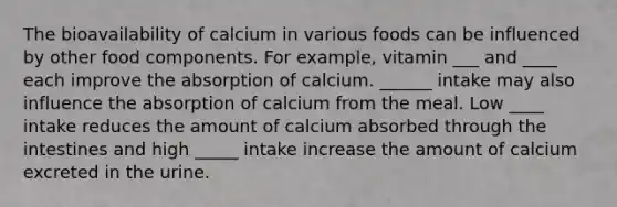 The bioavailability of calcium in various foods can be influenced by other food components. For example, vitamin ___ and ____ each improve the absorption of calcium. ______ intake may also influence the absorption of calcium from the meal. Low ____ intake reduces the amount of calcium absorbed through the intestines and high _____ intake increase the amount of calcium excreted in the urine.