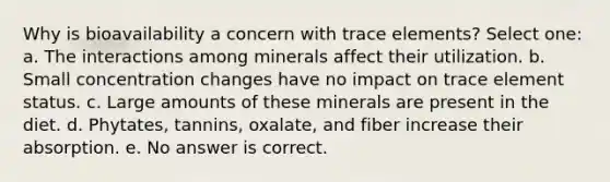 Why is bioavailability a concern with trace elements? Select one: a. The interactions among minerals affect their utilization. b. Small concentration changes have no impact on trace element status. c. Large amounts of these minerals are present in the diet. d. Phytates, tannins, oxalate, and fiber increase their absorption. e. No answer is correct.