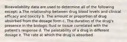 Bioavailability data are used to determine all of the following except: a.The relationship between drug blood levels and clinical efficacy and toxicity b. The amount or proportion of drug absorbed from the dosage form c. The duration of the drug's presence in the biologic fluid or tissue correlated with the patient's response d. The palatability of a drug in different dosage e. The rate at which the drug is absorbed