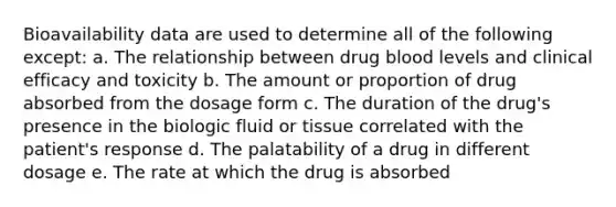 Bioavailability data are used to determine all of the following except: a. The relationship between drug blood levels and clinical efficacy and toxicity b. The amount or proportion of drug absorbed from the dosage form c. The duration of the drug's presence in the biologic fluid or tissue correlated with the patient's response d. The palatability of a drug in different dosage e. The rate at which the drug is absorbed