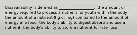 Bioavailability is defined as __________________. -the amount of energy required to process a nutrient for youth within the body -the amount of a nutrient 9 g or mg) compared to the amount of energy in a food -the body's ability to digest absorb and use a nutrient -the body's ability to store a nutrient for later use