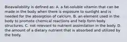 Bioavailability is defined as: A. a fat-soluble vitamin that can be made in the body when there is exposure to sunlight and is needed for the absorption of calcium. B. an element used in the body to promote chemical reactions and help form body structures. C. not relevant to nutrient assimilation in the body. D. the amount of a dietary nutrient that is absorbed and utilized by the body.