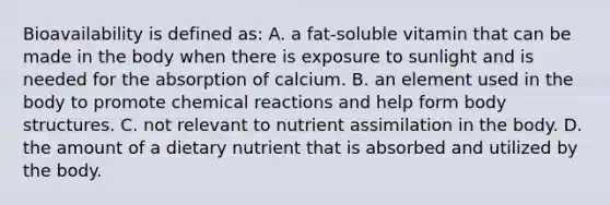 Bioavailability is defined as: A. a fat-soluble vitamin that can be made in the body when there is exposure to sunlight and is needed for the absorption of calcium. B. an element used in the body to promote chemical reactions and help form body structures. C. not relevant to nutrient assimilation in the body. D. the amount of a dietary nutrient that is absorbed and utilized by the body.