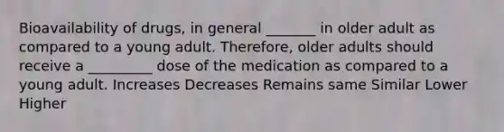 Bioavailability of drugs, in general _______ in older adult as compared to a young adult. Therefore, older adults should receive a _________ dose of the medication as compared to a young adult. Increases Decreases Remains same Similar Lower Higher