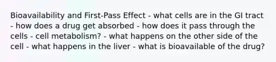 Bioavailability and First-Pass Effect - what cells are in the GI tract - how does a drug get absorbed - how does it pass through the cells - cell metabolism? - what happens on the other side of the cell - what happens in the liver - what is bioavailable of the drug?