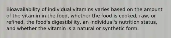 Bioavailability of individual vitamins varies based on the amount of the vitamin in the food, whether the food is cooked, raw, or refined, the food's digestibility, an individual's nutrition status, and whether the vitamin is a natural or synthetic form.