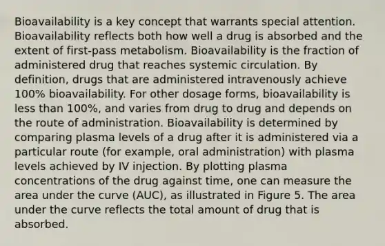 Bioavailability is a key concept that warrants special attention. Bioavailability reflects both how well a drug is absorbed and the extent of first-pass metabolism. Bioavailability is the fraction of administered drug that reaches systemic circulation. By definition, drugs that are administered intravenously achieve 100% bioavailability. For other dosage forms, bioavailability is less than 100%, and varies from drug to drug and depends on the route of administration. Bioavailability is determined by comparing plasma levels of a drug after it is administered via a particular route (for example, oral administration) with plasma levels achieved by IV injection. By plotting plasma concentrations of the drug against time, one can measure the area under the curve (AUC), as illustrated in Figure 5. The area under the curve reflects the total amount of drug that is absorbed.