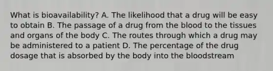 What is bioavailability? A. The likelihood that a drug will be easy to obtain B. The passage of a drug from the blood to the tissues and organs of the body C. The routes through which a drug may be administered to a patient D. The percentage of the drug dosage that is absorbed by the body into the bloodstream